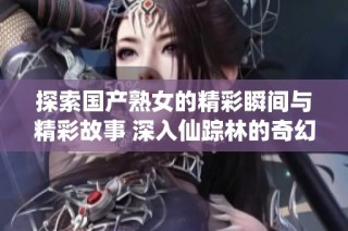 探索国产熟女的精彩瞬间与精彩故事 深入仙踪林的奇幻旅程