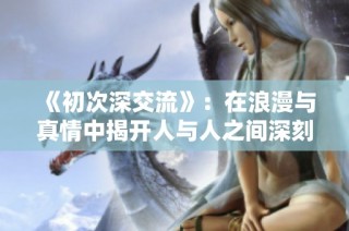 《初次深交流》：在浪漫与真情中揭开人与人之间深刻的心灵对话之旅