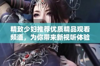 精致少妇推荐优质精品观看频道，为你带来新视听体验