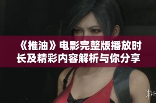 《推油》电影完整版播放时长及精彩内容解析与你分享