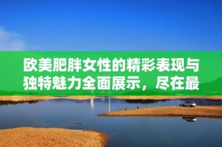 欧美肥胖女性的精彩表现与独特魅力全面展示，尽在最新视频特辑中