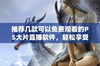 推荐几款可以免费观看的PS大片直播软件，轻松享受精彩内容