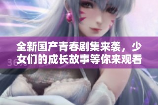 全新国产青春剧集来袭，少女们的成长故事等你来观看