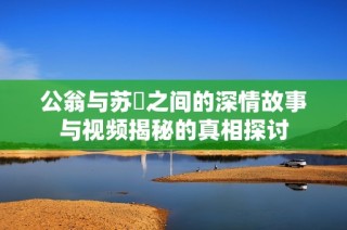 公翁与苏玥之间的深情故事与视频揭秘的真相探讨
