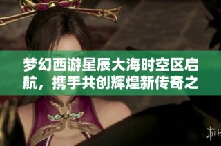 梦幻西游星辰大海时空区启航，携手共创辉煌新传奇之旅