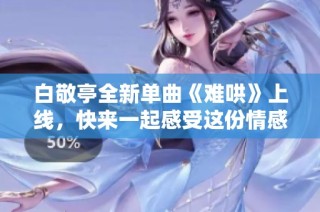 白敬亭全新单曲《难哄》上线，快来一起感受这份情感魅力吧