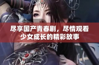 尽享国产青春剧，尽情观看少女成长的精彩故事