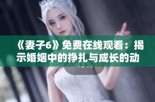 《妻子6》免费在线观看：揭示婚姻中的挣扎与成长的动人故事