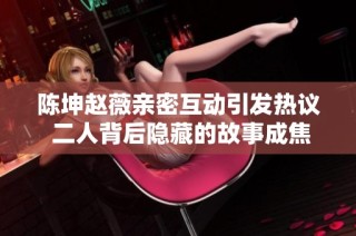 陈坤赵薇亲密互动引发热议 二人背后隐藏的故事成焦点