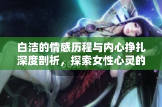 白洁的情感历程与内心挣扎深度剖析，探索女性心灵的真实世界