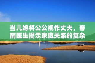 当儿媳将公公视作丈夫，春雨医生揭示家庭关系的复杂性与这些背后的故事