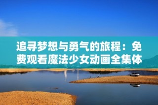 追寻梦想与勇气的旅程：免费观看魔法少女动画全集体验