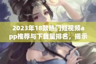 2023年18款热门短视频app推荐与下载量排名，揭示最受欢迎的选择