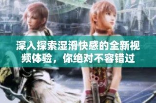 深入探索湿滑快感的全新视频体验，你绝对不容错过