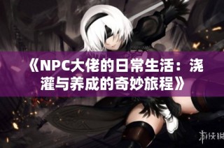 《NPC大佬的日常生活：浇灌与养成的奇妙旅程》
