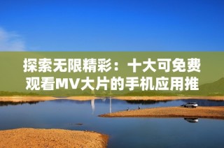 探索无限精彩：十大可免费观看MV大片的手机应用推荐