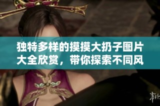 独特多样的摸摸大扔子图片大全欣赏，带你探索不同风格与创意