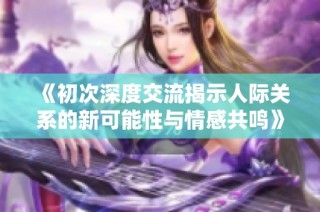 《初次深度交流揭示人际关系的新可能性与情感共鸣》