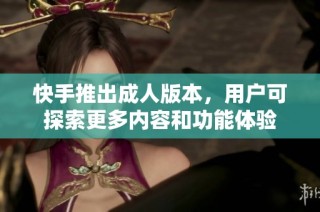 快手推出成人版本，用户可探索更多内容和功能体验