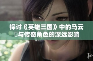 探讨《英雄三国》中的马云騄与传奇角色的深远影响