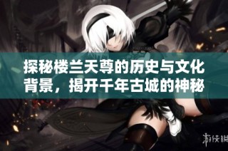 探秘楼兰天尊的历史与文化背景，揭开千年古城的神秘面纱