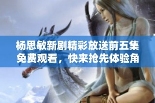 杨思敏新剧精彩放送前五集免费观看，快来抢先体验角色魅力