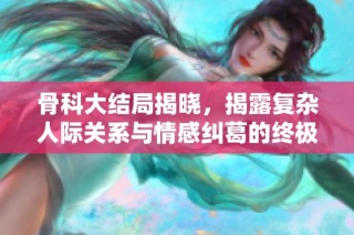 骨科大结局揭晓，揭露复杂人际关系与情感纠葛的终极对决