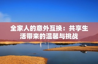 全家人的意外互换：共享生活带来的温馨与挑战
