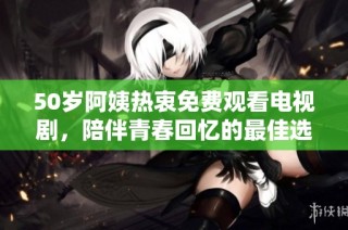 50岁阿姨热衷免费观看电视剧，陪伴青春回忆的最佳选择