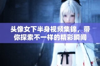 头像女下半身视频集锦，带你探索不一样的精彩瞬间