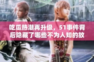 吃瓜热潮再升级，51事件背后隐藏了哪些不为人知的故事和真相