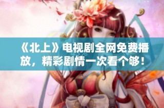 《北上》电视剧全网免费播放，精彩剧情一次看个够！