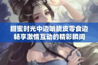 甜蜜时光中边啃脆皮零食边畅享激情互动的精彩瞬间