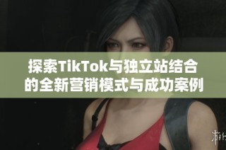 探索TikTok与独立站结合的全新营销模式与成功案例分享