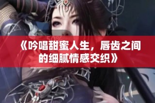 《吟唱甜蜜人生，唇齿之间的细腻情感交织》