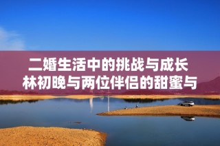二婚生活中的挑战与成长 林初晚与两位伴侣的甜蜜与烦恼