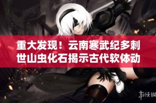 重大发现！云南寒武纪多刺世山虫化石揭示古代软体动物的奥秘
