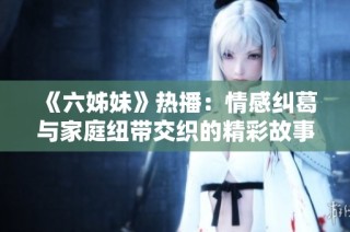 《六姊妹》热播：情感纠葛与家庭纽带交织的精彩故事探讨