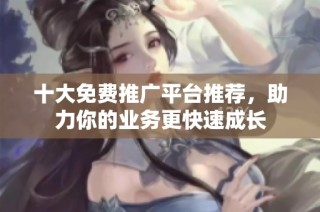 十大免费推广平台推荐，助力你的业务更快速成长