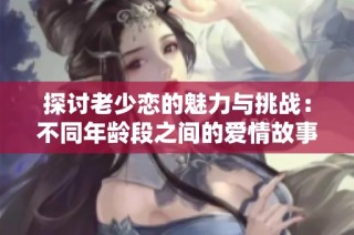 探讨老少恋的魅力与挑战：不同年龄段之间的爱情故事