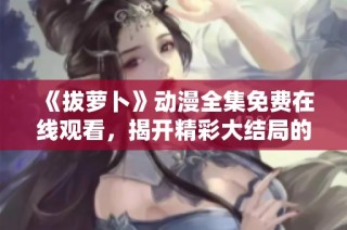 《拔萝卜》动漫全集免费在线观看，揭开精彩大结局的谜底与感动