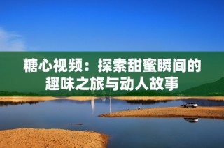 糖心视频：探索甜蜜瞬间的趣味之旅与动人故事