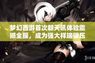 梦幻西游首次朝天吼体验震撼全服，成为强大祥瑞碾压帝狰