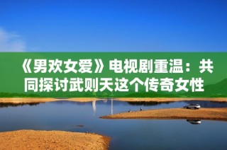 《男欢女爱》电视剧重温：共同探讨武则天这个传奇女性的精彩人生