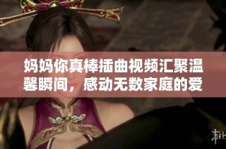 妈妈你真棒插曲视频汇聚温馨瞬间，感动无数家庭的爱与支持