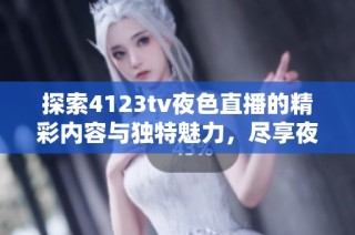 探索4123tv夜色直播的精彩内容与独特魅力，尽享夜晚激情与乐趣