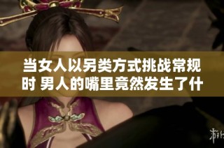 当女人以另类方式挑战常规时 男人的嘴里竟然发生了什么事情