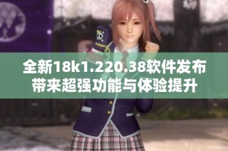 全新18k1.220.38软件发布带来超强功能与体验提升