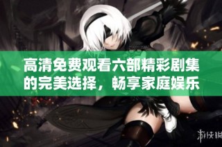 高清免费观看六部精彩剧集的完美选择，畅享家庭娱乐时光
