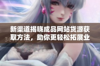 新渠道揭晓成品网站货源获取方法，助你更轻松拓展业务